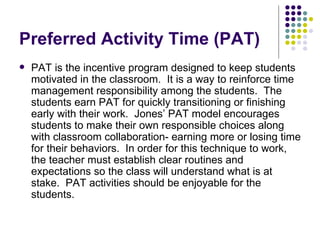 Preferred Activity Time (PAT) PAT is the incentive program designed to keep students motivated in the classroom.  It is a way to reinforce time management responsibility among the students.  The students earn PAT for quickly transitioning or finishing early with their work.  Jones’ PAT model encourages students to make their own responsible choices along with classroom collaboration- earning more or losing time for their behaviors.  In order for this technique to work, the teacher must establish clear routines and expectations so the class will understand what is at stake.  PAT activities should be enjoyable for the students.  