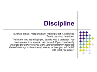 Discipline In Jones’ article,  Responsibility Training: Part 1 Incentives Teach Lessons,  he states: “ There are only two things you can do with a behavior. You can increase it or you can decrease it. If you consistently increase the behaviors you want, and consistently decrease the behaviors you do not want, sooner or later you will be left with what you want.”   