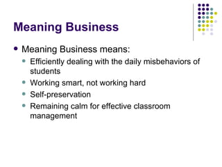 Meaning Business Meaning Business means: Efficiently dealing with the daily misbehaviors of students Working smart, not working hard Self-preservation Remaining calm for effective classroom management 
