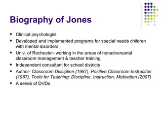 Biography of Jones Clinical psychologist  Developed and implemented programs for special needs children with mental disorders Univ. of Rochester- working in the areas of nonadversarial  classroom management & teacher training Independent consultant for school districts Author-  Classroom Discipline (1987), Positive Classroom Instruction (1987), Tools for Teaching: Discipline, Instruction, Motivation (2007) A series of DVDs 