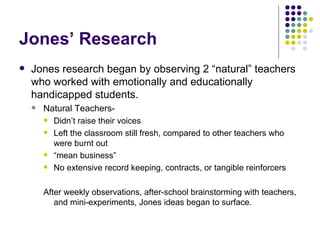 Jones’ Research Jones research began by observing 2 “natural” teachers who worked with emotionally and educationally handicapped students. Natural Teachers-  Didn’t raise their voices Left the classroom still fresh, compared to other teachers who were burnt out “ mean business” No extensive record keeping, contracts, or tangible reinforcers After weekly observations, after-school brainstorming with teachers, and mini-experiments, Jones ideas began to surface. 