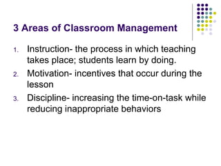 3 Areas of Classroom Management Instruction- the process in which teaching takes place; students learn by doing. Motivation- incentives that occur during the lesson Discipline- increasing the time-on-task while reducing inappropriate behaviors 