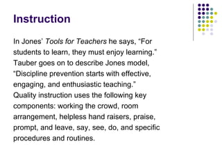 Instruction In Jones’  Tools for Teachers  he says, “For  students to learn, they must enjoy learning.”  Tauber goes on to describe Jones model, “ Discipline prevention starts with effective,  engaging, and enthusiastic teaching.”  Quality instruction uses the following key components: working the crowd, room arrangement, helpless hand raisers, praise,  prompt, and leave, say, see, do, and specific  procedures and routines. 