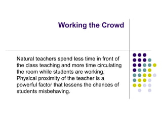 Working the Crowd Natural teachers spend less time in front of the class teaching and more time circulating the room while students are working.  Physical proximity of the teacher is a powerful factor that lessens the chances of students misbehaving. 