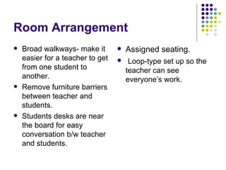Room Arrangement Broad walkways- make it easier for a teacher to get from one student to another. Remove furniture barriers between teacher and students. Students desks are near the board for easy conversation b/w teacher and students. Assigned seating. Loop-type set up so the teacher can see everyone’s work. 