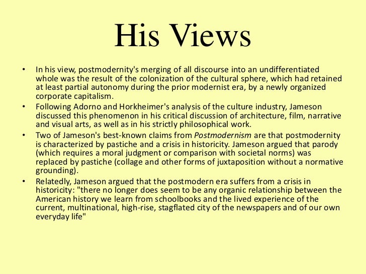 fredric jameson postmodernism Jameson's analysis of postmodernism has been submitted to many sharp criticisms linda hutcheon (1988 and 1989), for example, argues that he has a one-sided conception of postmodern culture, missing its engagement with history, parody, and double-coded distance and complicity with mainstream culture. fredric jameson postmodernism Jameson's analysis of postmodernism has been submitted to many sharp criticisms linda hutcheon (1988 and 1989), for example, argues that he has a one-sided conception of postmodern culture, missing its engagement with history, parody, and double-coded distance and complicity with mainstream culture.