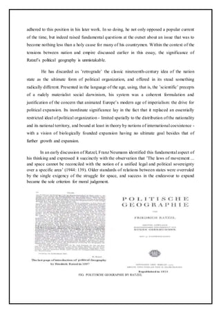 adhered to this position in his later work. In so doing, he not only opposed a popular current
of the time, but indeed raised fundamental questions at the outset about an issue that was to
become nothing less than a holy cause for many of his countrymen. Within the context of the
tensions between nation and empire discussed earlier in this essay, the significance of
Ratzel’s political geography is unmistakable.
He has discarded as ’retrograde’ the classic nineteenth-century idea of the nation
state as the ultimate form of political organization, and offered in its stead something
radically different. Presented in the language of the age, using, that is, the ’scientific’ precepts
of a rudely materialist social darwinism, his system was a coherent formulation and
justification of the concern that animated Europe’s modern age of imperialism: the drive for
political expansion. Its inordinate significance lay in the fact that it replaced an essentially
restricted ideal of political organization - limited spatially to the distribution of the nationality
and its national territory, and bound at least in theory by notions of international coexistence -
with a vision of biologically founded expansion having no ultimate goal besides that of
further growth and expansion.
In an early discussion of Ratzel, Franz Neumann identified this fundamental aspect of
his thinking and expressed it succinctly with the observation that ’The laws of movement ...
and space cannot be reconciled with the notion of a unified legal and political sovereignty
over a specific area’ (1944: 139). Older standards of relations between states were overruled
by the single exigency of the struggle for space, and success in the endeavour to expand
became the sole criterion for moral judgement.
FIG: POLITISCHE GEOGRAPHIE BY RATZEL
 