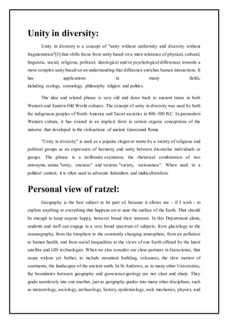 Unity in diversity:
Unity in diversity is a concept of "unity without uniformity and diversity without
fragmentation"[1] that shifts focus from unity based on a mere tolerance of physical, cultural,
linguistic, social, religious, political, ideological and/or psychological differences towards a
more complex unity based on an understanding that difference enriches human interactions. It
has applications in many fields,
including ecology, cosmology, philosophy religion and politics.
The idea and related phrase is very old and dates back to ancient times in both
Western and Eastern Old World cultures. The concept of unity in diversity was used by both
the indigenous peoples of North America and Taoist societies in 400–500 B.C. In premodern
Western culture, it has existed in an implicit form in certain organic conceptions of the
universe that developed in the civilizations of ancient Greeceand Rome.
"Unity in diversity" is used as a popular slogan or motto by a variety of religious and
political groups as an expression of harmony and unity between dissimilar individuals or
groups. The phrase is a deliberate oxymoron, the rhetorical combination of two
antonyms, unitas "unity, oneness" and varietas "variety, variousness". When used in a
political context, it is often used to advocate federalism and multiculturalism.
Personal view of ratzel:
Geography is the best subject to be part of, because it allows me - if I wish - to
explore anything or everything that happens on or near the surface of the Earth. That should
be enough to keep anyone happy, however broad their interests. In this Department alone,
students and staff can engage in a very broad spectrum of subjects, from glaciology to the
oceanography, from the biosphere to the constantly changing atmosphere, from air pollution
to human health, and from social inequalities to the views of one Earth offered by the latest
satellite and GIS technologies. When we also consider our close partners in Geoscience, that
scope widens yet further, to include mountain building, volcanoes, the slow motion of
continents, the landscapes of the ancient earth. In St Andrews, as in many other Universities,
the boundaries between geography and geoscience/geology are not clear and sharp. They
grade seamlessly into one another, just as geography grades into many other disciplines, such
as meteorology, sociology, archaeology, history, epidemiology, rock mechanics, physics, and
 