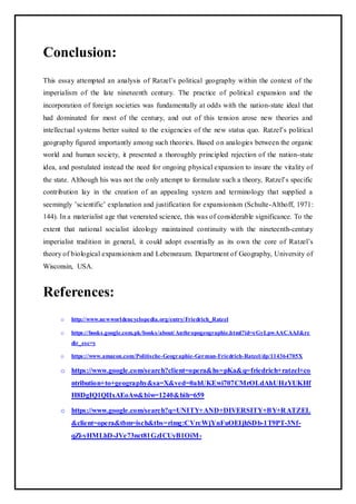 Conclusion:
This essay attempted an analysis of Ratzel’s political geography within the context of the
imperialism of the late nineteenth century. The practice of political expansion and the
incorporation of foreign societies was fundamentally at odds with the nation-state ideal that
had dominated for most of the century, and out of this tension arose new theories and
intellectual systems better suited to the exigencies of the new status quo. Ratzel’s political
geography figured importantly among such theories. Based on analogies between the organic
world and human society, it presented a thoroughly principled rejection of the nation-state
idea, and postulated instead the need for ongoing physical expansion to insure the vitality of
the state. Although his was not the only attempt to formulate such a theory, Ratzel’s specific
contribution lay in the creation of an appealing system and terminology that supplied a
seemingly ’scientific’ explanation and justification for expansionism (Schulte-Althoff, 1971:
144). In a materialist age that venerated science, this was of considerable significance. To the
extent that national socialist ideology maintained continuity with the nineteenth-century
imperialist tradition in general, it could adopt essentially as its own the core of Ratzel’s
theory of biological expansionism and Lebensraum. Department of Geography, University of
Wisconsin, USA.
References:
o http://www.newworldencyclopedia.org/entry/Friedrich_Ratzel
o https://books.google.com.pk/books/about/Anthropogeographie.html?id=eGyLpwAACAAJ&re
dir_esc=y
o https://www.amazon.com/Politische-Geographie-German-Friedrich-Ratzel/dp/114364705X
o https://www.google.com/search?client=opera&hs=pKa&q=friedrich+ratzel+co
ntribution+to+geography&sa=X&ved=0ahUKEwi707CMrOLdAhUHzYUKHf
H8DgIQ1QIIxAEoAw&biw=1240&bih=659
o https://www.google.com/search?q=UNITY+AND+DIVERSITY+BY+RATZEL
&client=opera&tbm=isch&tbs=rimg:CVrcWjYnFuOEIjhSDb-1T9PT-3Nf-
qZl-yHMLhD-JVe73nct81GzICUyB1OiM-
 