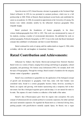 Upon his return in 1875, Ratzel became a lecturer in geography at the Technical High
School in Munich. In 1876 he was promoted to assistant professor, which rose to a full
professorship in 1880. While at Munich, Ratzel produced several books and established his
career as an academic. In 1886, he accepted an appointment at the University of Leipzig. His
lectures were widely attended, notably by the influential American geographer Ellen
Churchill Semple.
Ratzel produced the foundations of human geography in his three-
volume Anthropogeographie from 1882 to 1891. This work was misinterpreted by many of
his students, creating a number of environmental determinists. He published his work on
political geography, Politische Geography, in 1897. It was in this work that Ratzel introduced
concepts that contributed to Lebensraum and later to social Darwinism.
Ratzel continued his work at Leipzig until his sudden death on August 9, 1904, while
on holiday with his wife and daughters in Ammerland, Germany.
Ratzel Contribution and Achievements:
Influenced by thinkers like Charles Darwin and zoologist Ernst Heinrich Haeckel,
Ratzel wrote on a variety of topics, ranging from zoology and biology to geography, cultural
geography, and geostrategy. His famous essay Lebensraum (1901), for example, dealt with
the topic of biogeography. Through his writings, Ratzel created a foundation for the uniquely
German variant of geopolitics—geopolitik.
Ratzel’s key contribution to geopolitik was the application of the biological concept
of growth and development to geography. Until then, states with their borders were
considered static, bound to a certain geographic location. States, however, according to
Ratzel, are organic and growing, with borders representing only a temporary halt in their
movement. Just like a biological organism grows and develops, it is not natural for states to
be static. The expanse of a state’s borders is a reflection of the health of the nation.
Ratzel’s idea of Raum (space) grew from his organic state conception. His early
concept of Lebensraum did not consider political or economic expansion, but rather spiritual
and racial nationalist expansion. He regarded the Raum-motiv as a historical driving force,
pushing peoples with great Kultur to naturally expand. Space, for Ratzel, was a vague
 