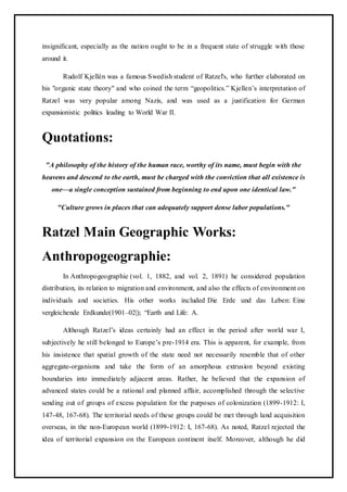insignificant, especially as the nation ought to be in a frequent state of struggle with those
around it.
Rudolf Kjellén was a famous Swedish student of Ratzel's, who further elaborated on
his "organic state theory" and who coined the term “geopolitics.” Kjellen’s interpretation of
Ratzel was very popular among Nazis, and was used as a justification for German
expansionistic politics leading to World War II.
Quotations:
"A philosophy of the history of the human race, worthy of its name, must begin with the
heavens and descend to the earth, must be charged with the conviction that all existence is
one—a single conception sustained from beginning to end upon one identical law."
"Culture grows in places that can adequately support dense labor populations."
Ratzel Main Geographic Works:
Anthropogeographie:
In Anthropogeographie (vol. 1, 1882, and vol. 2, 1891) he considered population
distribution, its relation to migration and environment, and also the effects of environment on
individuals and societies. His other works included Die Erde und das Leben: Eine
vergleichende Erdkunde(1901–02|); “Earth and Life: A.
Although Ratzel’s ideas certainly had an effect in the period after world war I,
subjectively he still belonged to Europe’s pre-1914 era. This is apparent, for example, from
his insistence that spatial growth of the state need not necessarily resemble that of other
aggregate-organisms and take the form of an amorphous extrusion beyond existing
boundaries into immediately adjacent areas. Rather, he believed that the expansion of
advanced states could be a rational and planned affair, accomplished through the selective
sending out of groups of excess population for the purposes of colonization (1899-1912: I,
147-48, 167-68). The territorial needs of these groups could be met through land acquisition
overseas, in the non-European world (1899-1912: I, 167-68). As noted, Ratzel rejected the
idea of territorial expansion on the European continent itself. Moreover, although he did
 