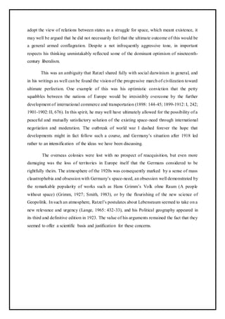 adopt the view of relations between states as a struggle for space, which meant existence, it
may well be argued that he did not necessarily feel that the ultimate outcome of this would be
a general armed conflagration. Despite a not infrequently aggressive tone, in important
respects his thinking unmistakably reflected some of the dominant optimism of nineteenth-
century liberalism.
This was an ambiguity that Ratzel shared fully with social darwinism in general, and
in his writings as well can be found the vision of the progressive march of civilization toward
ultimate perfection. One example of this was his optimistic conviction that the petty
squabbles between the nations of Europe would be irresistibly overcome by the further
development of international commerce and transportation (1898: 144-45; 1899-1912: I, 242;
1901-1902: II, 676). In this spirit, he may well have ultimately allowed for the possibility of a
peaceful and mutually satisfactory solution of the existing space-need through international
negotiation and moderation. The outbreak of world war I dashed forever the hope that
developments might in fact follow such a course, and Germany’s situation after 1918 led
rather to an intensification of the ideas we have been discussing.
The overseas colonies were lost with no prospect of reacquisition, but even more
damaging was the loss of territories in Europe itself that the Germans considered to be
rightfully theirs. The atmosphere of the 1920s was consequently marked by a sense of mass
claustrophobia and obsession with Germany’s space-need, an obsession well demonstrated by
the remarkable popularity of works such as Hans Grimm’s Volk ohne Raum (A people
without space) (Grimm, 1927; Smith, 1983), or by the flourishing of the new science of
Geopolitik. In such an atmosphere, Ratzel’s postulates about Lebensraum seemed to take on a
new relevance and urgency (Lange, 1965: 432-33), and his Political geography appeared in
its third and definitive edition in 1923. The value of his arguments remained the fact that they
seemed to offer a scientific basis and justification for these concerns.
 