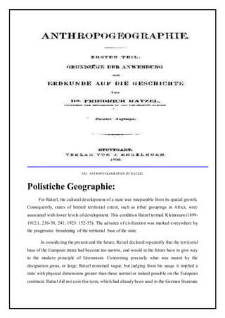 FIG: ANTROPO GEOGRAPHIE BY RATZEL
Polistiche Geographie:
For Ratzel, the cultural development of a state was inseparable from its spatial growth.
Consequently, states of limited territorial extent, such as tribal groupings in Africa, were
associated with lower levels of development. This condition Ratzel termed Kleinraum (1899-
1912:1, 236-38, 241; 1923: 152-53). The advance of civilization was marked everywhere by
the progressive broadening of the territorial base of the state.
In considering the present and the future, Ratzel declared repeatedly that the territorial
base of the European states had become too narrow, and would in the future have to give way
to the modern principle of Grossraum. Concerning precisely what was meant by the
designation gross, or large, Ratzel remained vague, but judging from his usage it implied a
state with physical dimensions greater than those normal or indeed possible on the European
continent. Ratzel did not coin this term, which had already been used in the German literature
 