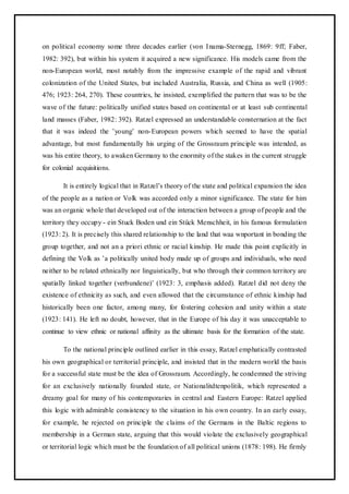 on political economy some three decades earlier (von Inama-Sternegg, 1869: 9ff; Faber,
1982: 392), but within his system it acquired a new significance. His models came from the
non-European world, most notably from the impressive example of the rapid and vibrant
colonization of the United States, but included Australia, Russia, and China as well (1905:
476; 1923: 264, 270). These countries, he insisted, exemplified the pattern that was to be the
wave of the future: politically unified states based on continental or at least sub continental
land masses (Faber, 1982: 392). Ratzel expressed an understandable consternation at the fact
that it was indeed the ’young’ non-European powers which seemed to have the spatial
advantage, but most fundamentally his urging of the Grossraum principle was intended, as
was his entire theory, to awaken Germany to the enormity of the stakes in the current struggle
for colonial acquisitions.
It is entirely logical that in Ratzel’s theory of the state and political expansion the idea
of the people as a nation or Volk was accorded only a minor significance. The state for him
was an organic whole that developed out of the interaction between a group of people and the
territory they occupy - ein Stuck Boden und ein Stück Menschheit, in his famous formulation
(1923: 2). It is precisely this shared relationship to the land that waa wnportant in bonding the
group together, and not an a priori ethnic or racial kinship. He made this point explicitly in
defining the Volk as ’a politically united body made up of groups and individuals, who need
neither to be related ethnically nor linguistically, but who through their common territory are
spatially linked together (verbundene)’ (1923: 3, emphasis added). Ratzel did not deny the
existence of ethnicity as such, and even allowed that the circumstance of ethnic kinship had
historically been one factor, among many, for fostering cohesion and unity within a state
(1923: 141). He left no doubt, however, that in the Europe of his day it was unacceptable to
continue to view ethnic or national affinity as the ultimate basis for the formation of the state.
To the national principle outlined earlier in this essay, Ratzel emphatically contrasted
his own geographical or territorial principle, and insisted that in the modern world the basis
for a successful state must be the idea of Grossraum. Accordingly, he condemned the striving
for an exclusively nationally founded state, or Nationalitdtenpolitik, which represented a
dreamy goal for many of his contemporaries in central and Eastern Europe: Ratzel applied
this logic with admirable consistency to the situation in his own country. In an early essay,
for example, he rejected on principle the claims of the Germans in the Baltic regions to
membership in a German state, arguing that this would violate the exclusively geographical
or territorial logic which must be the foundation of all political unions (1878: 198). He firmly
 