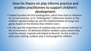 How his theory on play informs practice and
enables practitioners to support children’s
development:
• Froebel founded the first kindergarten, which then had an influence
on current practice, as in “kindergarten” (otherwise known as the
children’s garden) today we see the implementation of songs and
games based on the themes that children learn.
• He also saw the importance of outdoor play and natural materials in
the environment. He believed children needed a place where they
could be valued, inspired and helped to flourish. So this is why in
early years setting, outdoor play is encouraged for children.
 