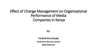 Effect of Change Management on Organizational
Performance of Media
Companies in Kenya
By:
Fredrick Kirui Kurgat
Strathmore Business School
MBA/79955/14
 