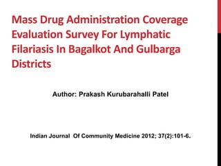 Mass Drug Administration Coverage 
Evaluation Survey For Lymphatic 
Filariasis In Bagalkot And Gulbarga 
Districts 
Author: Prakash Kurubarahalli Patel 
Indian Journal Of Community Medicine 2012; 37(2):101-6. 
 