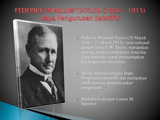  Federick Winslow Taylor (20 March
1856 – 21 March 1915), turut terkenal
dengan nama F.W. Taylor, merupakan
seorang jurutera mekanikal Amerika
yang berusaha untuk memantapkan
kecekapan perindustrian.
 Beliau dikenali sebagai Bapa
Pengurusan Saintifik dan merupakan
salah seorang daripada pakar
pengurusan.
 Berkahwin dengan Louise M.
Spooner.
 