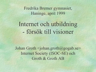 Fredrika Bremer gymnasiet, Haninge, april 1999 Internet och utbildning - försök till visioner Johan Groth <johan.groth@gogab.se> Internet Society (ISOC-SE) och Groth & Groth AB 