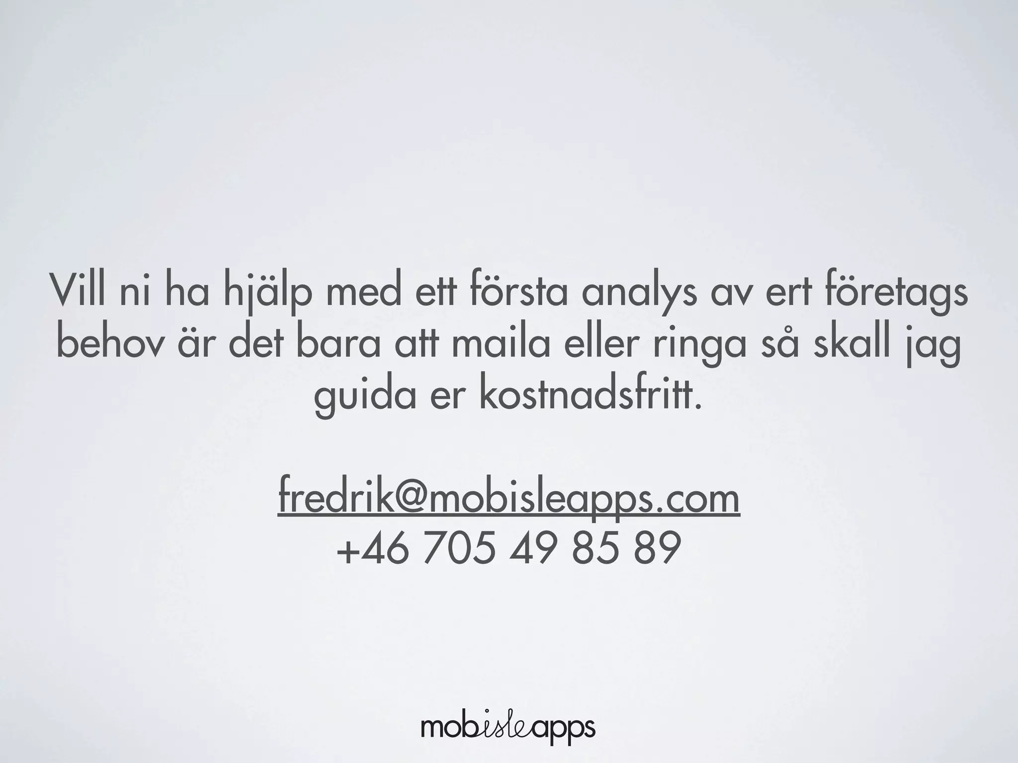 Vill ni ha hjälp med ett första analys av ert företags
behov är det bara att maila eller ringa så skall jag
guida er kostnadsfritt.
fredrik@mobisleapps.com
+46 705 49 85 89
 