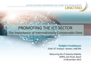 PROMOTING THE ICT SECTOR
The Importance of Internationally Comparable Data

Torbjörn Fredriksson
Chief, ICT Analysis Section, UNCTAD
Measuring the IT Industry Globally
GPATS, Sao Paulo, Brazil
13 November 2013

 