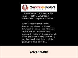 …the	
  more	
  )me	
  staﬀ	
  spend	
  on	
  the	
  
intranet	
  -­‐	
  both	
  as	
  viewers	
  and	
  
contributors	
  -­‐	
  the	
  greater	
  it's	
  value.	
  
	
  
While	
  the	
  sta)s)cs	
  can't	
  show	
  
whether	
  there	
  is	
  any	
  correla)on	
  
between	
  intranet	
  value	
  and	
  business	
  
outcomes	
  (the	
  ideal	
  measure	
  of	
  
success)	
  it's	
  fair	
  to	
  say	
  that	
  an	
  intranet	
  
that	
  is	
  perceived	
  as	
  being	
  valuable	
  by	
  
employees	
  will	
  most	
  likely	
  result	
  in	
  
posi)ve	
  business	
  outcomes.	
  

ANVÄNDNING

 