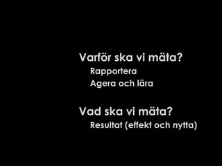 Varför ska vi mäta?
Rapportera
Agera och lära

Vad ska vi mäta?
Resultat (effekt och nytta)

 