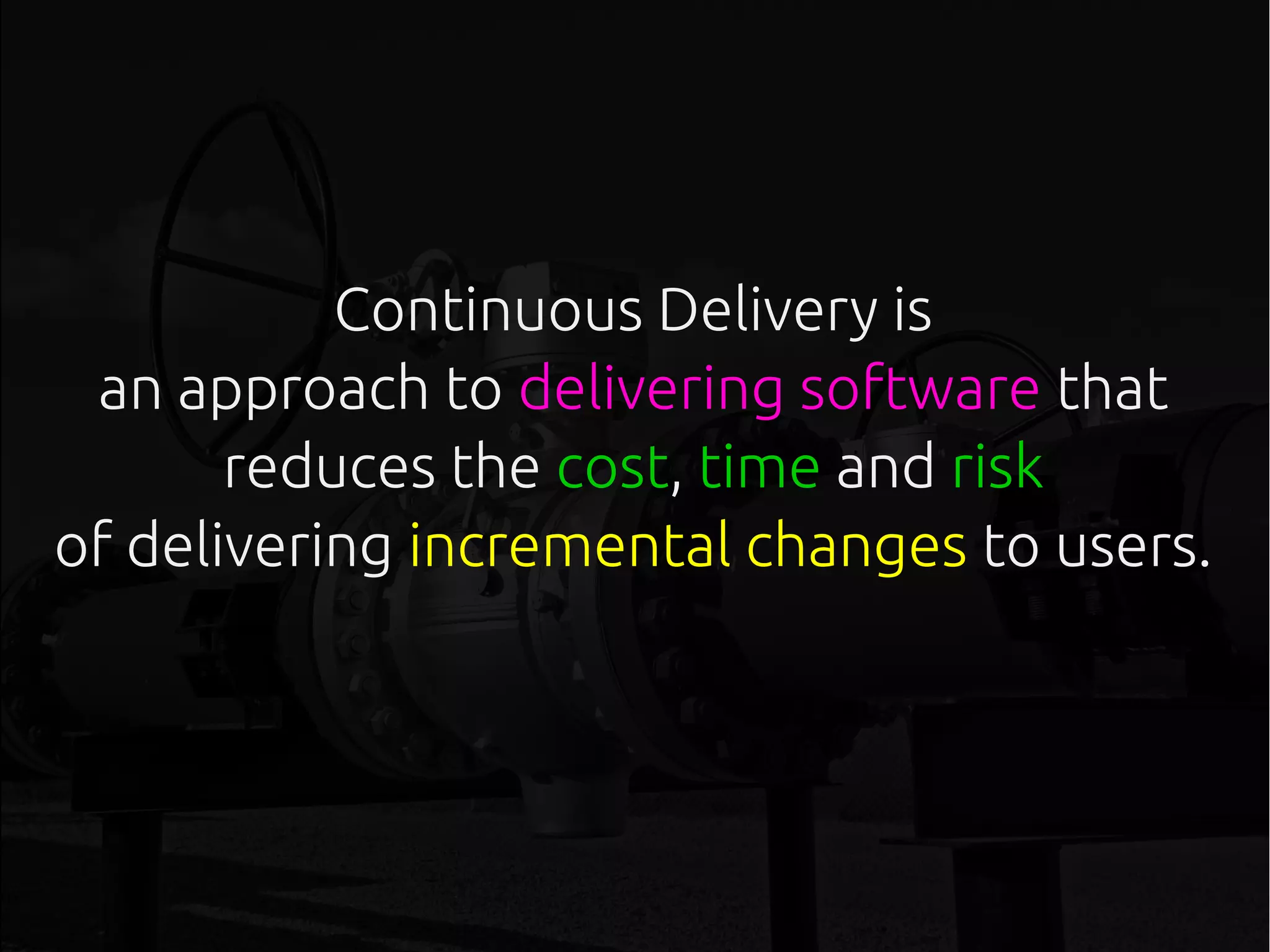 Continuous Delivery is
an approach to delivering software that
reduces the cost, time and risk
of delivering incremental changes to users.
 