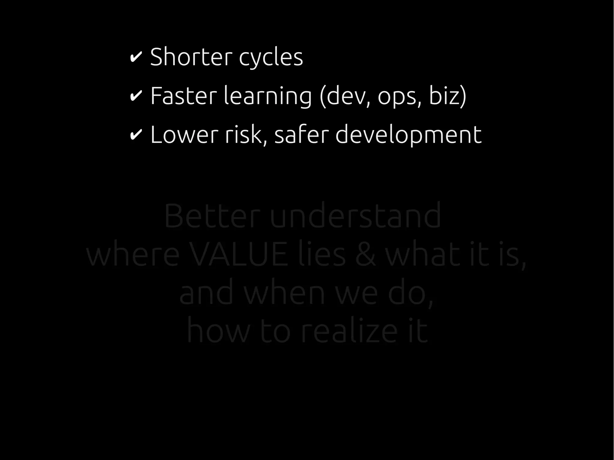 Better understand
where VALUE lies & what it is,
and when we do,
how to realize it
✔ Shorter cycles
✔ Faster learning (dev, ops, biz)
✔ Lower risk, safer development
 