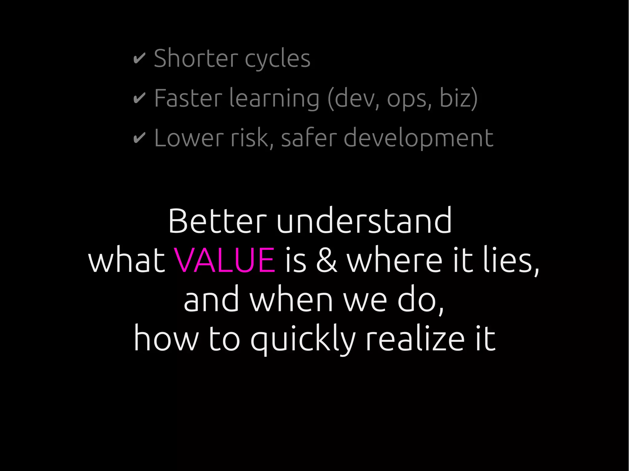 Better understand
what VALUE is & where it lies,
and when we do,
how to quickly realize it
✔ Shorter cycles
✔ Faster learning (dev, ops, biz)
✔ Lower risk, safer development
 
