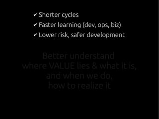 Better understand
where VALUE lies & what it is,
and when we do,
how to realize it
✔ Shorter cycles
✔ Faster learning (dev, ops, biz)
✔ Lower risk, safer development
 