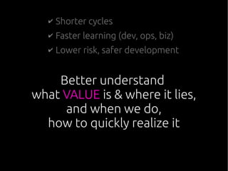 Better understand
what VALUE is & where it lies,
and when we do,
how to quickly realize it
✔ Shorter cycles
✔ Faster learning (dev, ops, biz)
✔ Lower risk, safer development
 