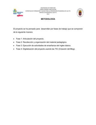 UNIVERSIDAD DE PAMPLONA
                                     COMPUTADORES PARA EDUCAR
              ESTRATEGIA DE FORMACIÓN Y ACCESO PARA LA APROPIACIÓN PEDAGÓGICA DE LAS TIC
                                    PROYECTO PEDAGÓGICO CON TIC
                                                2012



                                       METODOLOGÍA




El proyecto se ha pensado para desarrollar por fases de trabajo que se componen
de la siguiente manera:


   Fase 1: Articulación del proyecto.
   Fase 2: Recolección y organización del material pedagógico.
   Fase 3: Ejecución de actividades de enseñanza del ingles básico.
   Fase 4: Digitalización del proyecto usando las TIC (Creación del Blog).
 