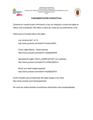 UNIVERSIDAD DE PAMPLONA
                                      COMPUTADORES PARA EDUCAR
               ESTRATEGIA DE FORMACIÓN Y ACCESO PARA LA APROPIACIÓN PEDAGÓGICA DE LAS TIC
                                     PROYECTO PEDAGÓGICO CON TIC
                                                 2012



                         FUNDAMENTACIÓN CONCEPTUAL


Teniendo en cuenta la gran información q hay con respecto a cursos de ingles en
videos y los buscadores. Me refiero a estos por medio de sus direcciones o urls.


Videos para el manejo básico del ingles:


      Los números del 1 al 10.
      http://www.youtube.com/watch?v=ortacxz5Wfo


      Curso Ingles Basico - frases basicas
      http://www.youtube.com/watch?v=aQi8pOEkhf0


      Aprendiendo ingles: HOLA ¿COMO ESTAS? con subtitulos
      http://www.youtube.com/watch?v=sVWqLXtDUvU


      Brush your teeth (ingles-español)
      http://www.youtube.com/watch?v=EpQlAjCtkTA


Canal completo para el desarrollo del ingles dirigido a los niños
http://www.youtube.com/user/jorgeembon


Asi como los videos también encontramos información mas conceptualizada.
 