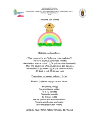 UNIVERSIDAD DE PAMPLONA
                          COMPUTADORES PARA EDUCAR
   ESTRATEGIA DE FORMACIÓN Y ACCESO PARA LA APROPIACIÓN PEDAGÓGICA DE LAS TIC
                         PROYECTO PEDAGÓGICO CON TIC
                                     2012



                       Thecolors. Los colores




                      Diálogos con los colores:

     - What colour is the sky? (¿De qué color es el cielo?)
          - The sky is sky blue. (El cieloes celeste).
- What colour are the clouds? (¿De qué color son lasnubes?)
  - They (the clouds) are white. ((Las nubes) Son blancas).
    - What colour is your book? (¿De qué color estulibro?)
              - My book is red. (Mi libro es rojo)

           Pronombres personales y el verbo "to be"

          El verbo (to) be se conjuga de esta forma:

                     I am (yo soy, estoy)
                   You are (tú eres, estás)
                       He is (Él es/está)
                     Sheis (ella es/está)
                       itis (Ello es /está)
             We are (nosotros/as somos/estamos)
              You are (vosotros/as sois/estáis)
               They are (ellos/as son /están).

   Verbo (to) have (=tener, haber). Verbo (to) do (=hacer)
 