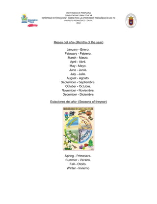 UNIVERSIDAD DE PAMPLONA
                       COMPUTADORES PARA EDUCAR
ESTRATEGIA DE FORMACIÓN Y ACCESO PARA LA APROPIACIÓN PEDAGÓGICA DE LAS TIC
                      PROYECTO PEDAGÓGICO CON TIC
                                  2012




            Meses del año- (Months of the year)

                      January - Enero.
                     February - Febrero.
                       March - Marzo.
                         April - Abril.
                        May - Mayo.
                        June - Junio.
                         July - Julio.
                      August - Agosto.
                   September - Septiembre.
                     October - Octubre.
                   November - Noviembre.
                    December - Diciembre.

        Estaciones del año- (Seasons of theyear)




                       Spring - Primavera.
                       Summer - Verano.
                          Fall - Otoño.
                        Winter - Invierno
 