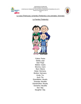 UNIVERSIDAD DE PAMPLONA
                              COMPUTADORES PARA EDUCAR
       ESTRATEGIA DE FORMACIÓN Y ACCESO PARA LA APROPIACIÓN PEDAGÓGICA DE LAS TIC
                             PROYECTO PEDAGÓGICO CON TIC
                                         2012



La casa (Thehouse), la familia (Thefamily) y los animales- (Animals)

                            La Familia (Thefamily)




                               Father: Padre
                                Daddy :papi
                                 Dad: Papá
                               Mother: madre
                               Mummy: mami
                                Mum: Mamá
                              Sister: Hermana.
                             Brother: Hermano.
                                 Uncle: Tío.
                                  Aunt: Tía.
                            Grandfather: Abuelo.
                             Grandpa: Abuelito
                            Grandmother: Abuela.
                             Grandma: Abuelita
                                  Son: Hijo.
                               Daughter: Hija.
 