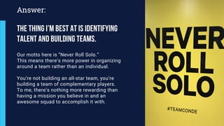 Our motto here is “Never Roll Solo.”
This means there’s more power in organizing
around a team rather than an individual.
You’re not building an all-star team, you’re
building a team of complementary players.
To me, there’s nothing more rewarding than
having a mission you believe in and an
awesome squad to accomplish it with.
Answer:
The thing I’m best at is identifying
talent and building teams.
 