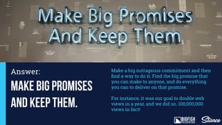 Make Big Promises
and Keep them.
Make a big outrageous commitment and then
ﬁnd a way to do it. Find the big promise that
you can make to anyone, and do everything
you can to deliver on that promise.
For instance, it was our goal to double web
views in a year, and we did so. 100,000,000
views in fact!
Answer:
Lorem ipsum
 