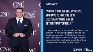 I never walk into a room and say “here is the
answer.” We all congregate to talk about
decisions together. It’s foolish to say you
have the answer when you’re speaking on
transformation or change since there’s no
telling what’s in store for the future.
Answer:
“No One’s got all the answers...
You have to hire the best
lieutenants who may be
better than yourself.”
 