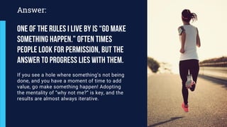 If you see a hole where something’s not being
done, and you have a moment of time to add
value, go make something happen! Adopting
the mentality of “why not me?” is key, and the
results are almost always iterative.
Answer:
One of the rules i live by is “Go make
something happen.” Often times
people look for permission, but the
answer to progress lies with them.
 