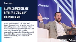 Answer:
Always demonstrate
results. especially
during change.
There are businesses that have been
doing the same thing for years, when they
should be painting the picture of where
their company can go. Whenever you take
on a new challenge, you have to
constantly show results. Otherwise, you’ll
lose sight of the change you’re making
which will, in turn, result in loss of
momentum.
 