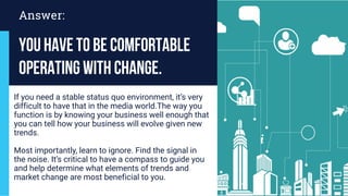 You have to be comfortable
operating with change.
If you need a stable status quo environment, it’s very
difficult to have that in the media world.The way you
function is by knowing your business well enough that
you can tell how your business will evolve given new
trends.
Most importantly, learn to ignore. Find the signal in
the noise. It’s critical to have a compass to guide you
and help determine what elements of trends and
market change are most beneficial to you.
Answer:
 