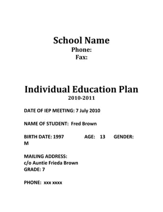 School Name<br />Phone:<br />Fax:<br />Individual Education Plan<br />2010-2011<br />DATE OF IEP MEETING: 7 July 2010<br />NAME OF STUDENT:  Fred Brown<br />BIRTH DATE: 1997                 AGE:    13       GENDER: M<br />MAILING ADDRESS:<br />c/o Auntie Frieda Brown<br />GRADE: 7<br />PHONE:  xxx xxxx<br />PARENT/GUARDIAN:  Mr & Mrs Francis Brown<br />STUDENT PROFILE<br />,[object Object]