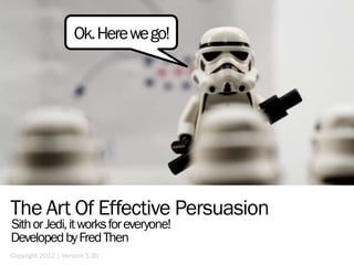 Ok. Here we go!




The Art Of Effective Persuasion
Sith or Jedi, it works for everyone!
Developed by Fred Then
Copyright 2012 | Version 1.3b
 