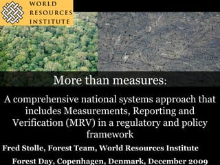 More than measures:
A comprehensive national systems approach that
    includes Measurements, Reporting and
  Verification (MRV) in a regulatory and policy
                  framework
Fred Stolle, Forest Team, World Resources Institute
  Forest Day, Copenhagen, Denmark, December 2009
 