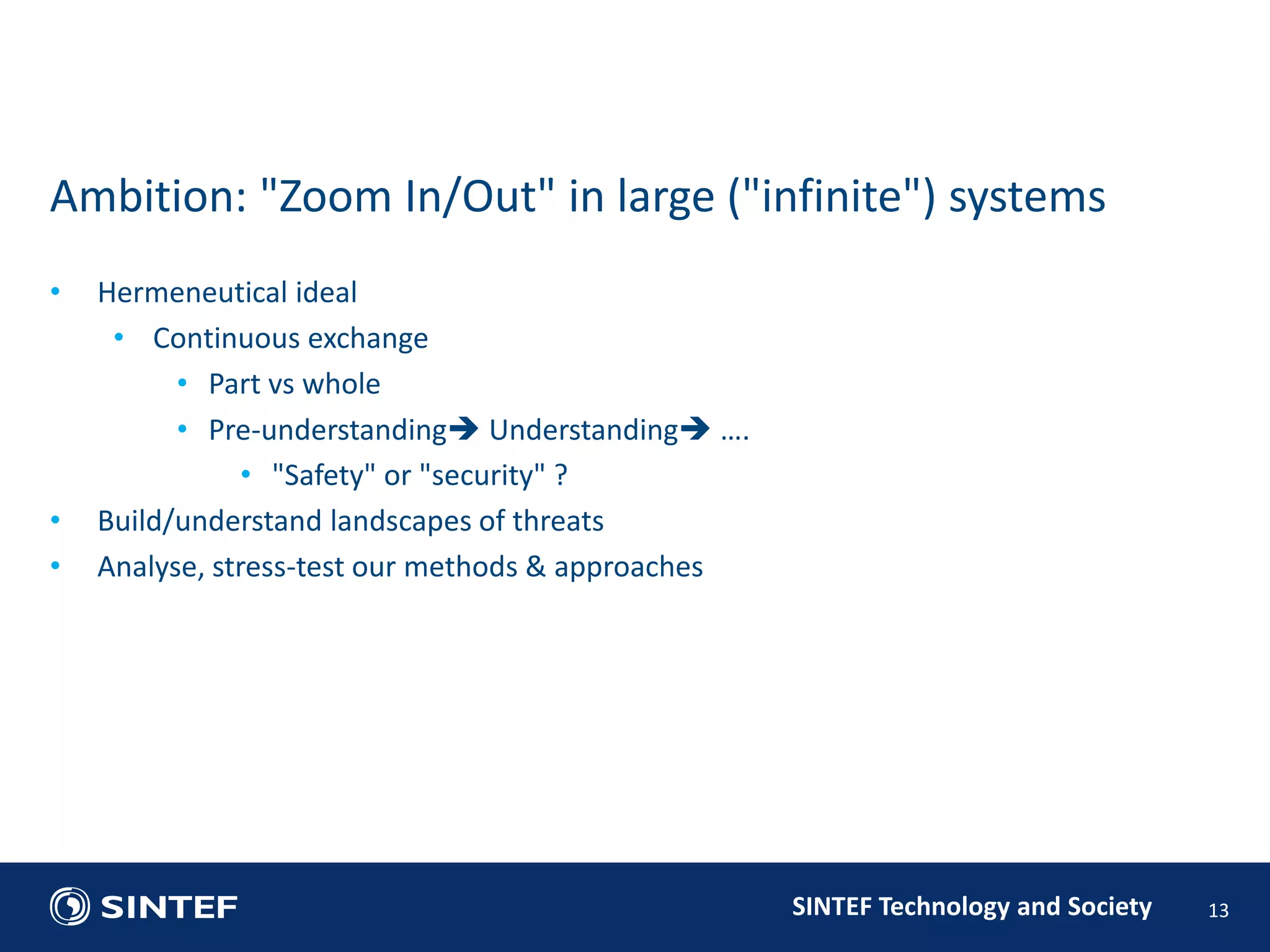 SINTEF Technology and Society 
• Hermeneutical ideal 
• Continuous exchange 
• Part vs whole 
• Pre-understanding Understanding …. 
• "Safety" or "security" ? 
• Build/understand landscapes of threats 
• Analyse, stress-test our methods & approaches 
13 
Ambition: "Zoom In/Out" in large ("infinite") systems 
 
