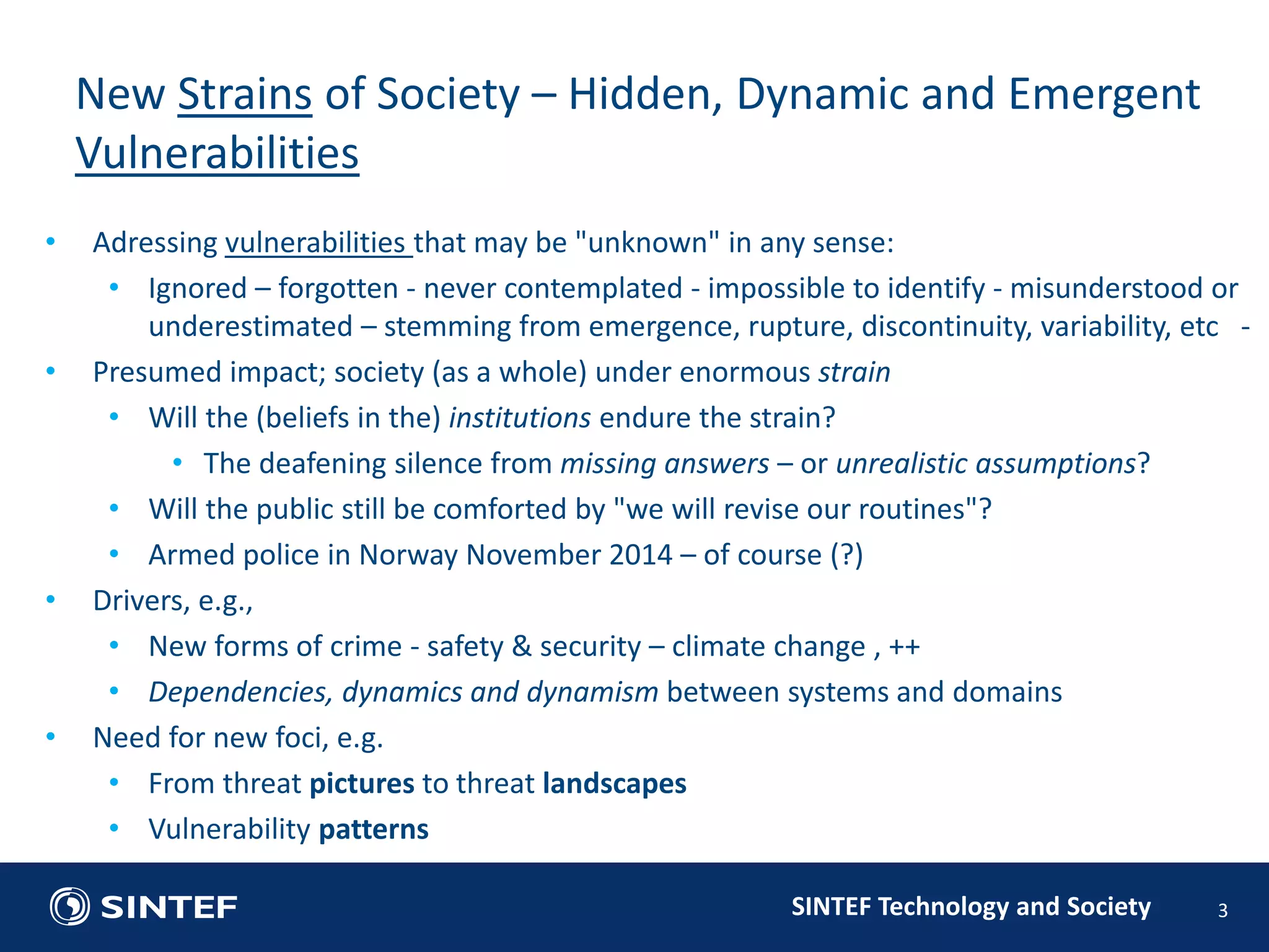 • Adressing vulnerabilities that may be "unknown" in any sense: 
• Ignored – forgotten - never contemplated - impossible to identify - misunderstood or 
underestimated – stemming from emergence, rupture, discontinuity, variability, etc - 
• Presumed impact; society (as a whole) under enormous strain 
• Will the (beliefs in the) institutions endure the strain? 
• The deafening silence from missing answers – or unrealistic assumptions? 
• Will the public still be comforted by "we will revise our routines"? 
• Armed police in Norway November 2014 – of course (?) 
SINTEF Technology and Society 
• Drivers, e.g., 
• New forms of crime - safety & security – climate change , ++ 
• Dependencies, dynamics and dynamism between systems and domains 
• Need for new foci, e.g. 
• From threat pictures to threat landscapes 
• Vulnerability patterns 
3 
New Strains of Society – Hidden, Dynamic and Emergent 
Vulnerabilities 
 