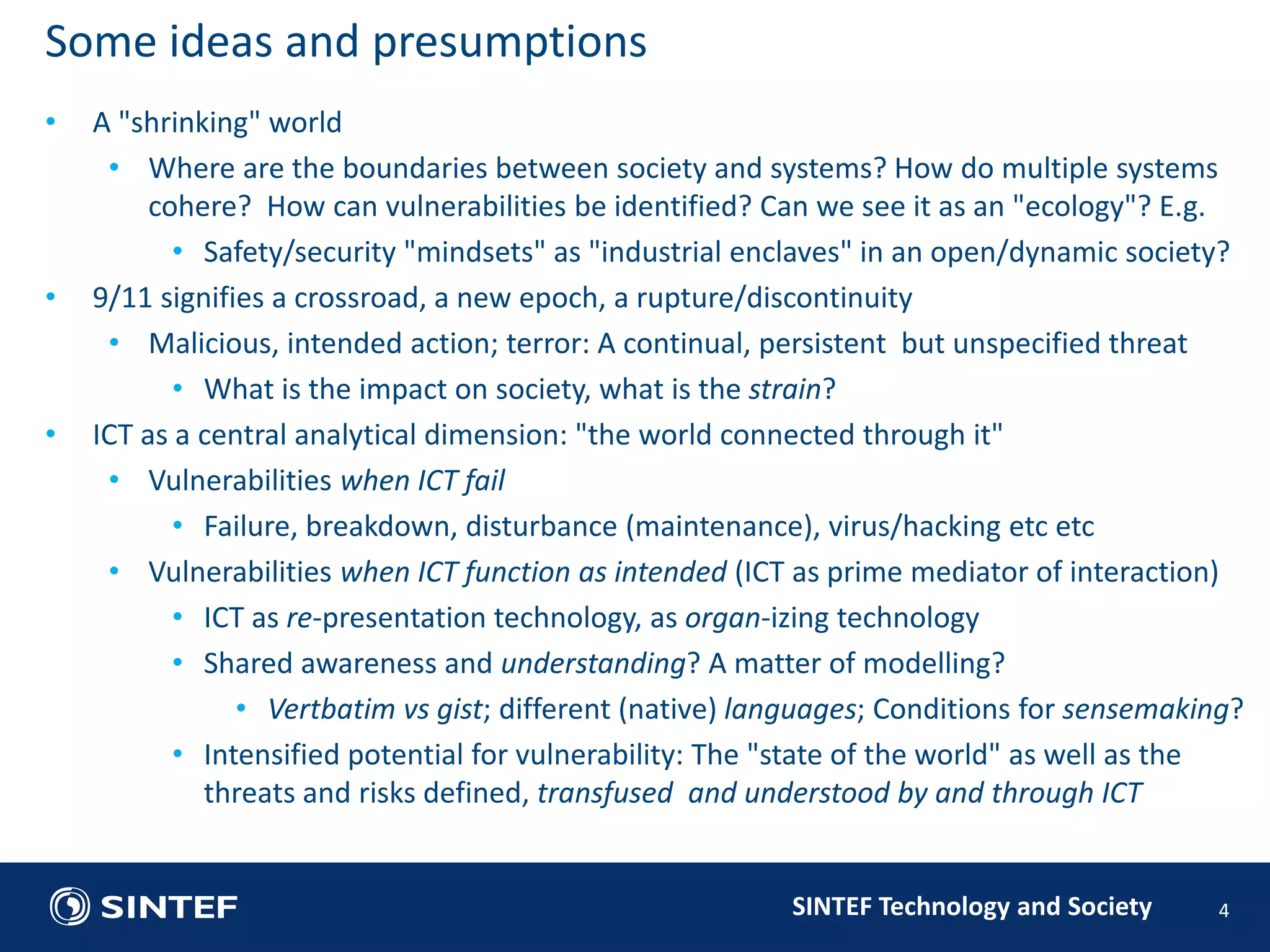 SINTEF Technology and Society 
• A "shrinking" world 
• Where are the boundaries between society and systems? How do multiple systems 
cohere? How can vulnerabilities be identified? Can we see it as an "ecology"? E.g. 
• Safety/security "mindsets" as "industrial enclaves" in an open/dynamic society? 
• 9/11 signifies a crossroad, a new epoch, a rupture/discontinuity 
• Malicious, intended action; terror: A continual, persistent but unspecified threat 
• What is the impact on society, what is the strain? 
• ICT as a central analytical dimension: "the world connected through it" 
• Vulnerabilities when ICT fail 
• Failure, breakdown, disturbance (maintenance), virus/hacking etc etc 
• Vulnerabilities when ICT function as intended (ICT as prime mediator of interaction) 
• ICT as re-presentation technology, as organ-izing technology 
• Shared awareness and understanding? A matter of modelling? 
• Vertbatim vs gist; different (native) languages; Conditions for sensemaking? 
• Intensified potential for vulnerability: The "state of the world" as well as the 
threats and risks defined, transfused and understood by and through ICT 
4 
Some ideas and presumptions 
 