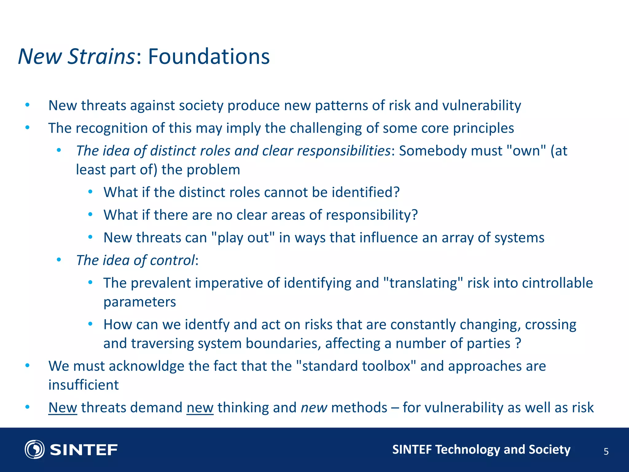 • New threats against society produce new patterns of risk and vulnerability 
• The recognition of this may imply the challenging of some core principles 
• The idea of distinct roles and clear responsibilities: Somebody must "own" (at 
least part of) the problem 
• What if the distinct roles cannot be identified? 
• What if there are no clear areas of responsibility? 
• New threats can "play out" in ways that influence an array of systems 
SINTEF Technology and Society 
• The idea of control: 
• The prevalent imperative of identifying and "translating" risk into cintrollable 
parameters 
• How can we identfy and act on risks that are constantly changing, crossing 
and traversing system boundaries, affecting a number of parties ? 
• We must acknowldge the fact that the "standard toolbox" and approaches are 
insufficient 
• New threats demand new thinking and new methods – for vulnerability as well as risk 
5 
New Strains: Foundations 
 